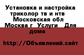 Установка и настройка триколор тв и нтв  - Московская обл., Москва г. Услуги » Для дома   